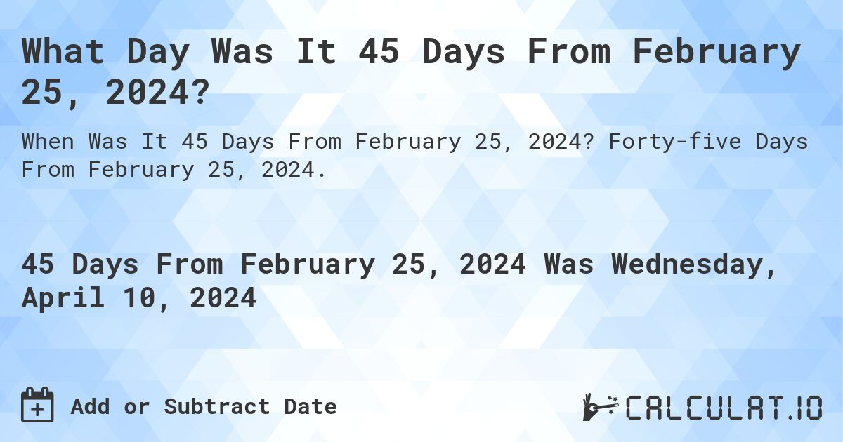 What Day Was It 45 Days From February 25, 2024?. Forty-five Days From February 25, 2024.