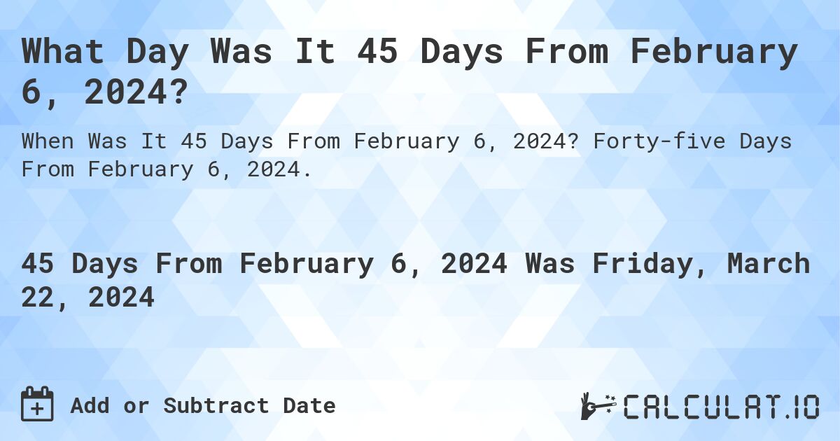 What Day Was It 45 Days From February 6, 2024?. Forty-five Days From February 6, 2024.