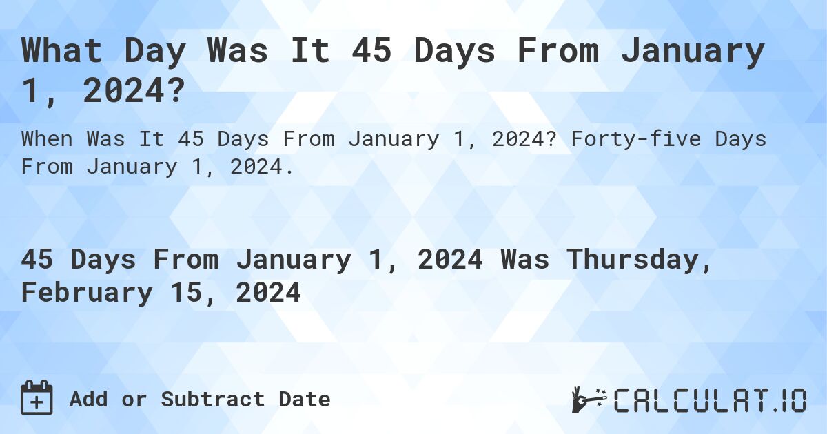 What Day Was It 45 Days From January 1, 2024?. Forty-five Days From January 1, 2024.