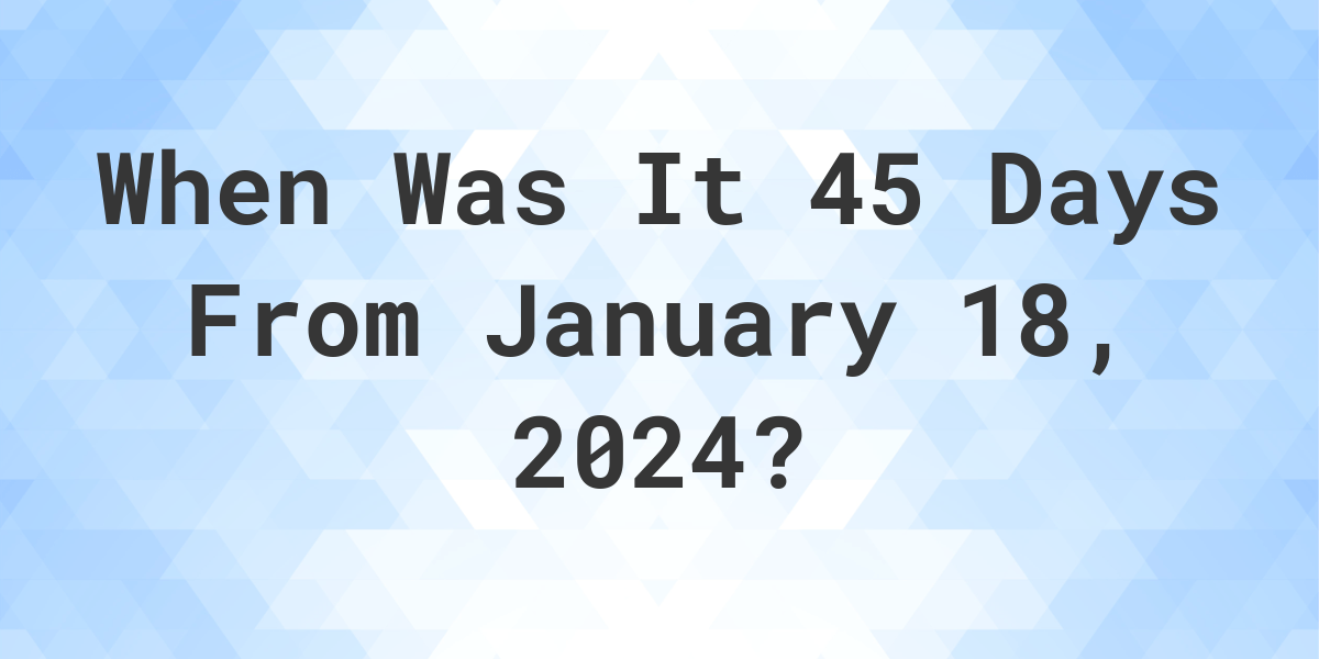 What is 45 Days From January 18, 2024? Calculatio
