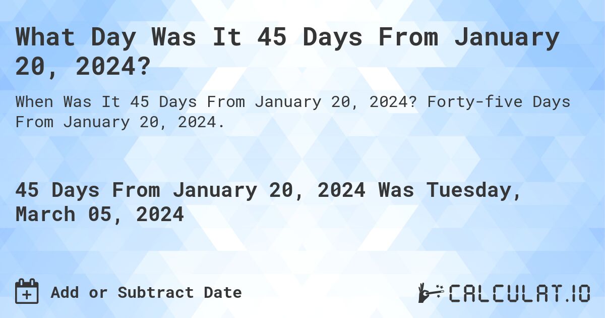 What Day Was It 45 Days From January 20, 2024?. Forty-five Days From January 20, 2024.