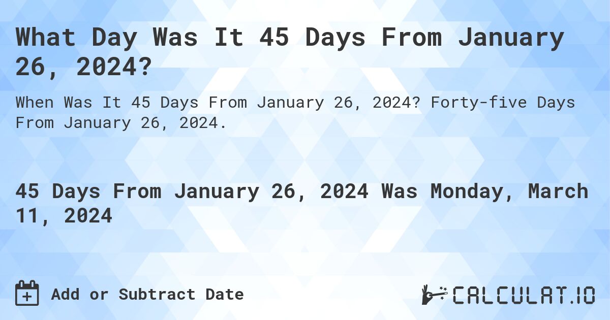 What Day Was It 45 Days From January 26, 2024?. Forty-five Days From January 26, 2024.