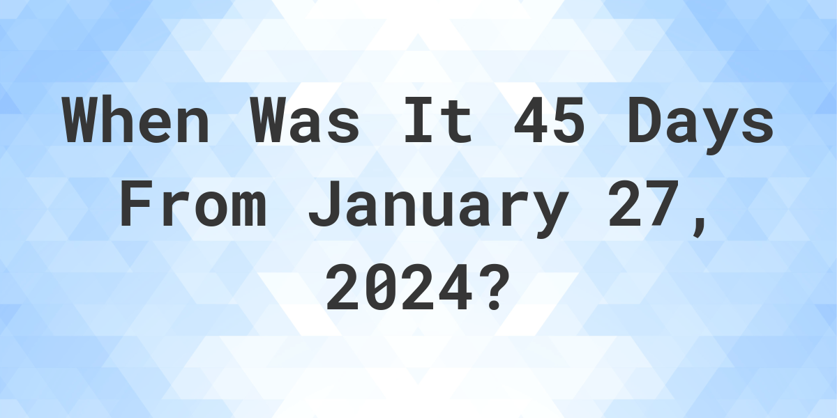 What is 45 Days From January 27, 2024? Calculatio