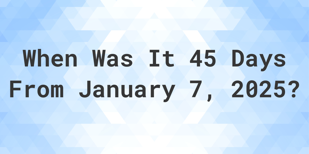 What Day Was It 45 Days From January 7, 2025? - Calculatio