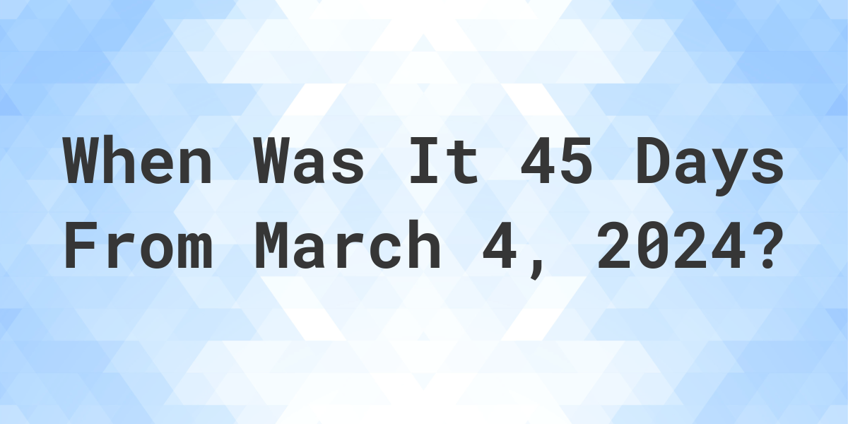 What is 45 Days From March 4, 2024? Calculatio
