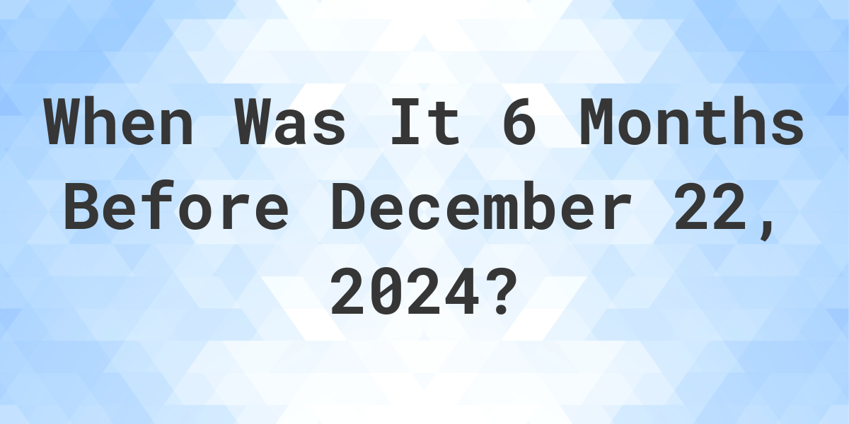 what-is-6-months-before-december-22-2023-calculatio