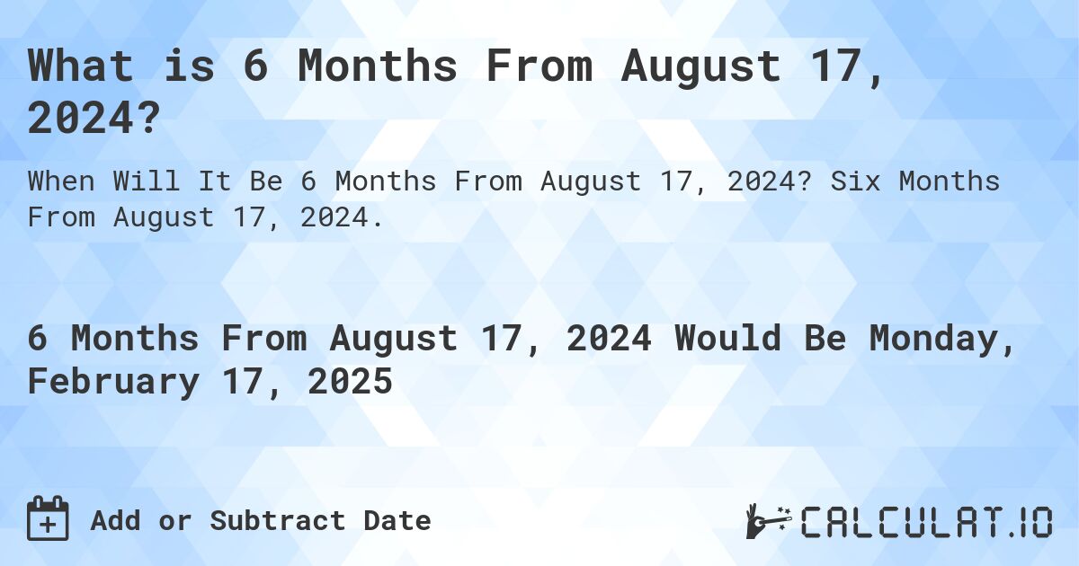 What is 6 Months From August 17, 2024?. Six Months From August 17, 2024.