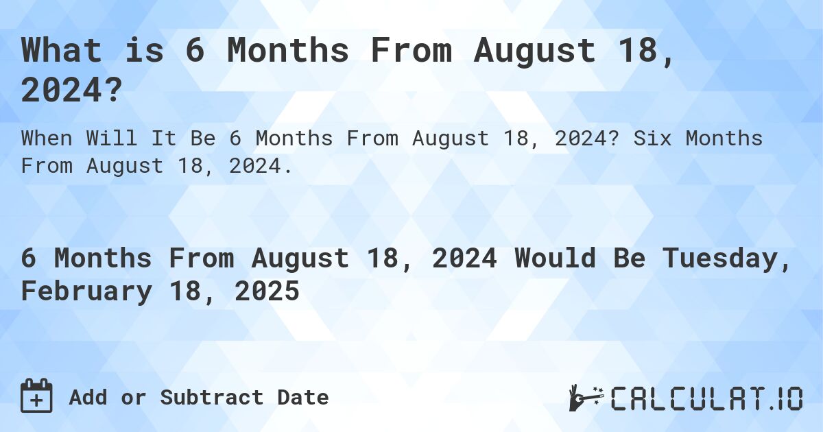 What is 6 Months From August 18, 2024?. Six Months From August 18, 2024.
