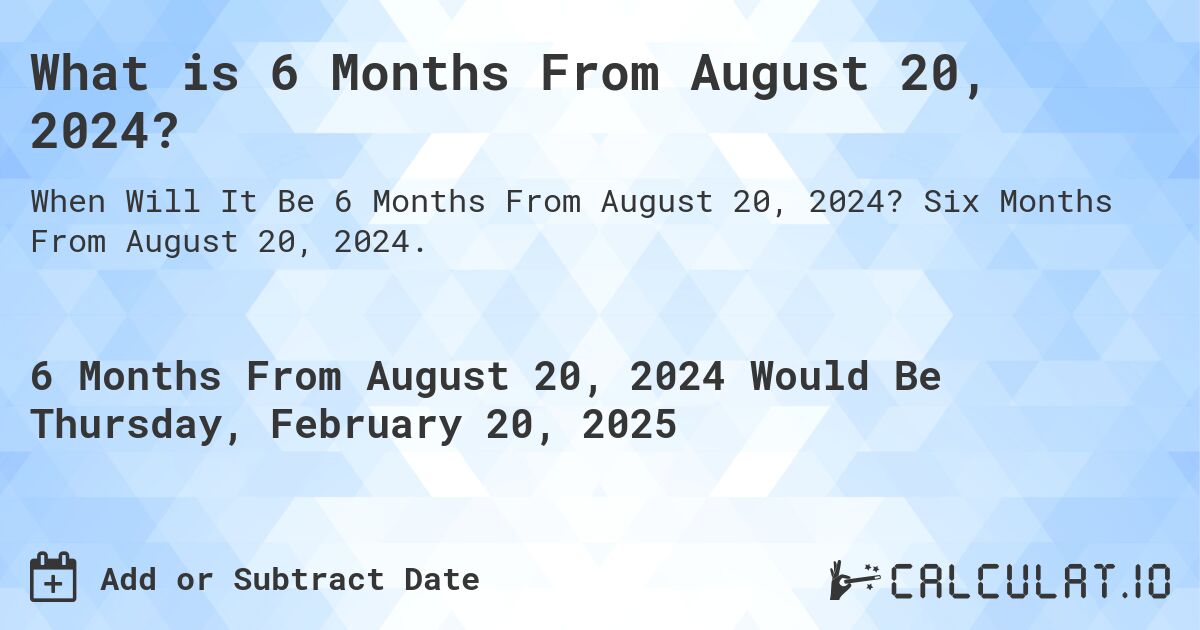 What is 6 Months From August 20, 2024?. Six Months From August 20, 2024.