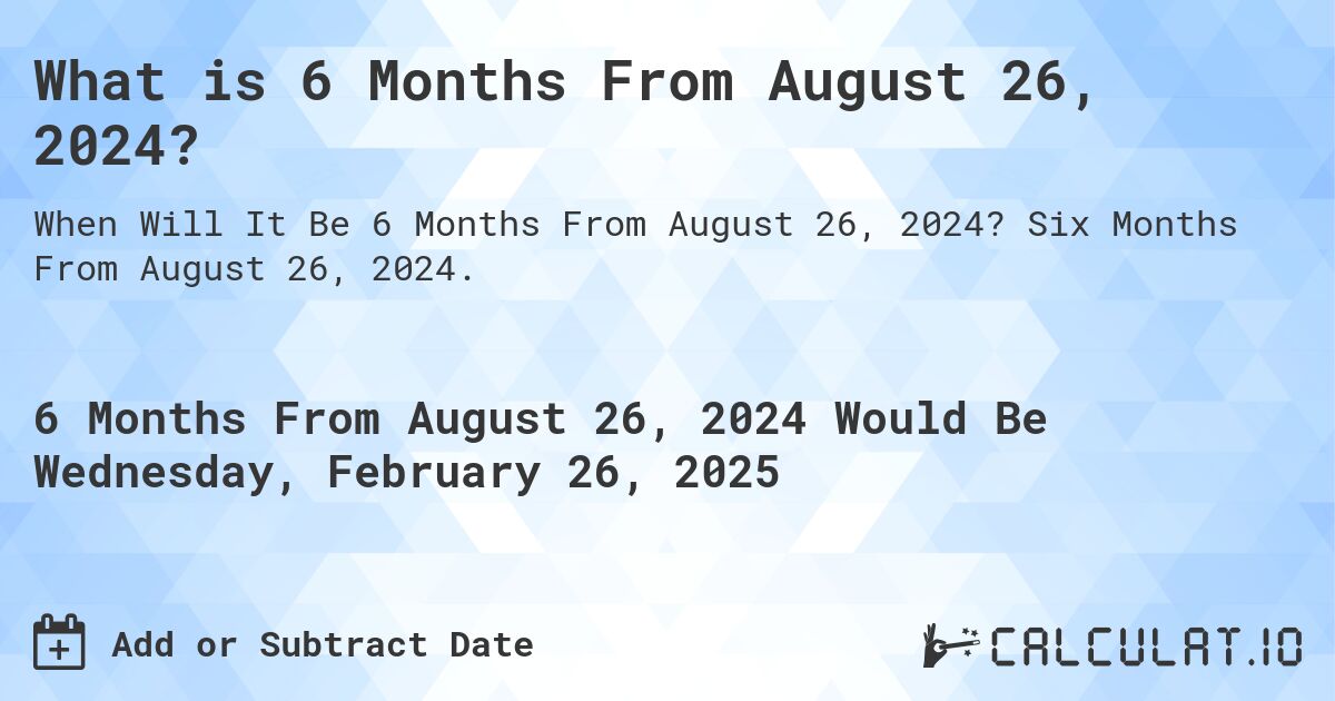 What is 6 Months From August 26, 2024?. Six Months From August 26, 2024.