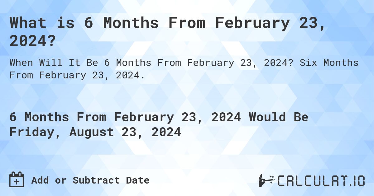 What is 6 Months From February 23, 2024?. Six Months From February 23, 2024.