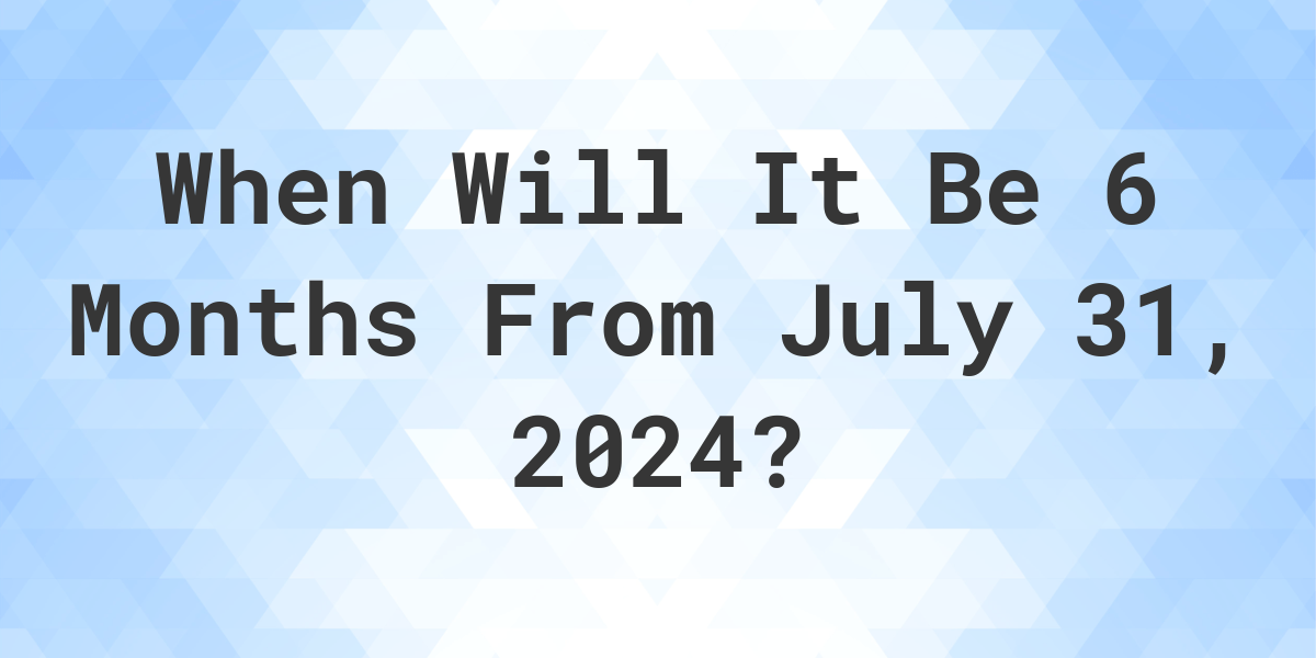 What is 6 Months From July 31, 2024? Calculatio