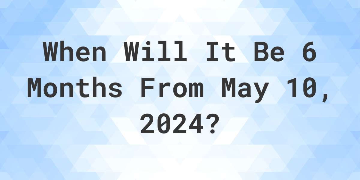 What is 6 Months From May 10, 2024? Calculatio