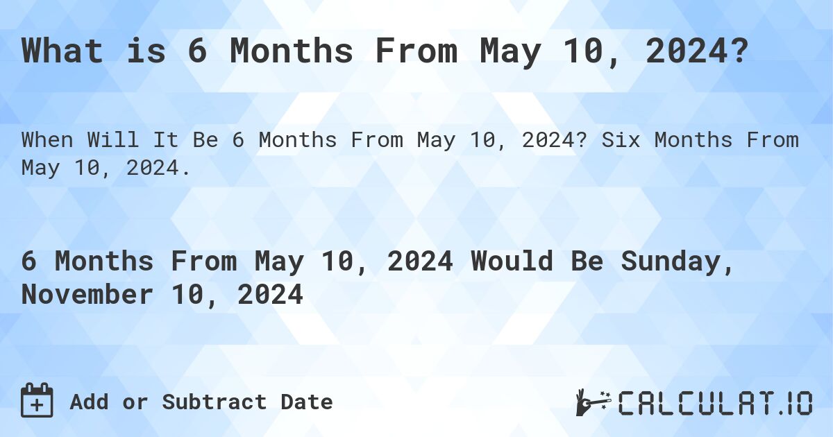 What is 6 Months From May 10, 2024?. Six Months From May 10, 2024.
