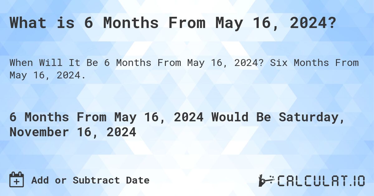 What is 6 Months From May 16, 2024?. Six Months From May 16, 2024.