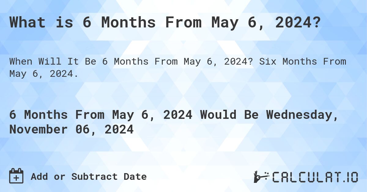 What is 6 Months From May 6, 2024?. Six Months From May 6, 2024.