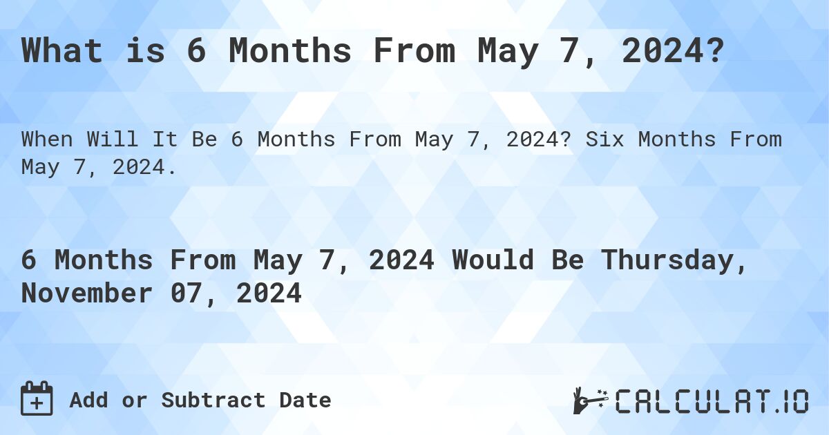 What is 6 Months From May 7, 2024?. Six Months From May 7, 2024.