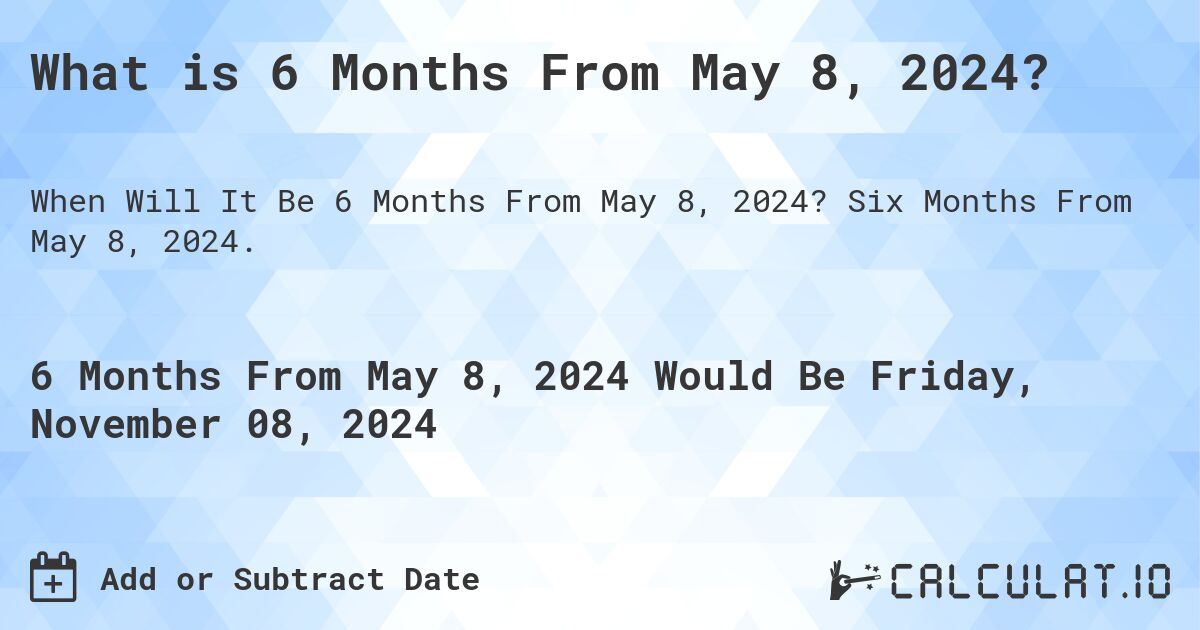 What is 6 Months From May 8, 2024?. Six Months From May 8, 2024.