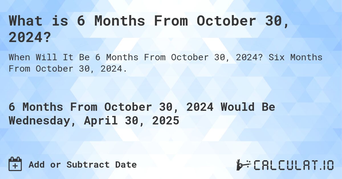 What is 6 Months From October 30, 2024?. Six Months From October 30, 2024.