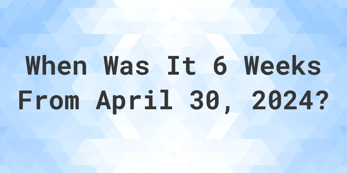 What is 6 Weeks From April 30, 2024? Calculatio