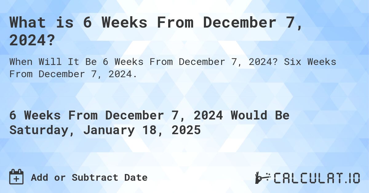 What is 6 Weeks From December 7, 2024?. Six Weeks From December 7, 2024.