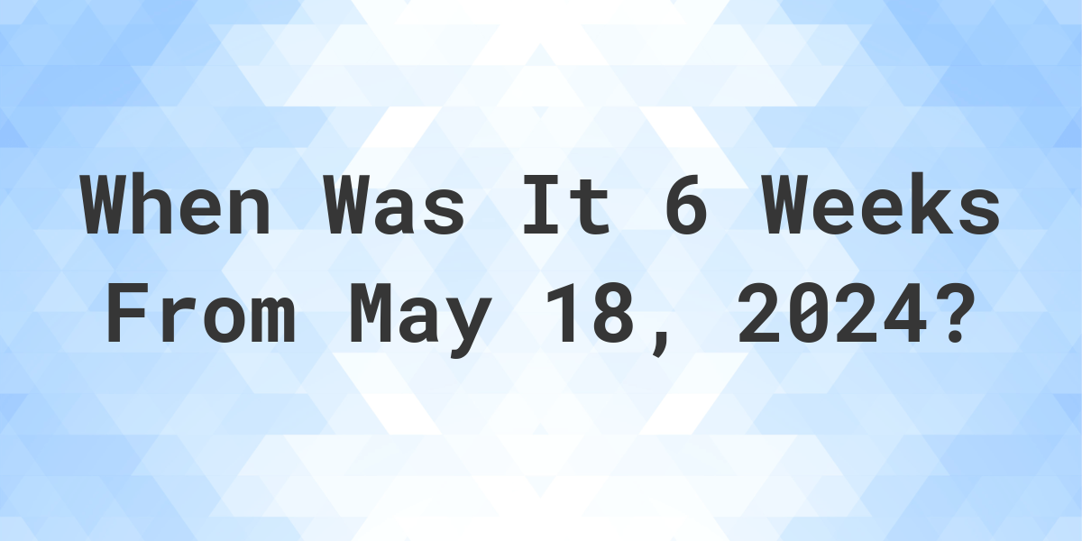 What is 6 Weeks From May 18, 2024? Calculatio