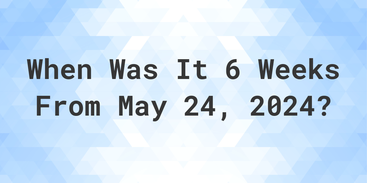 What is 6 Weeks From May 24, 2024? Calculatio