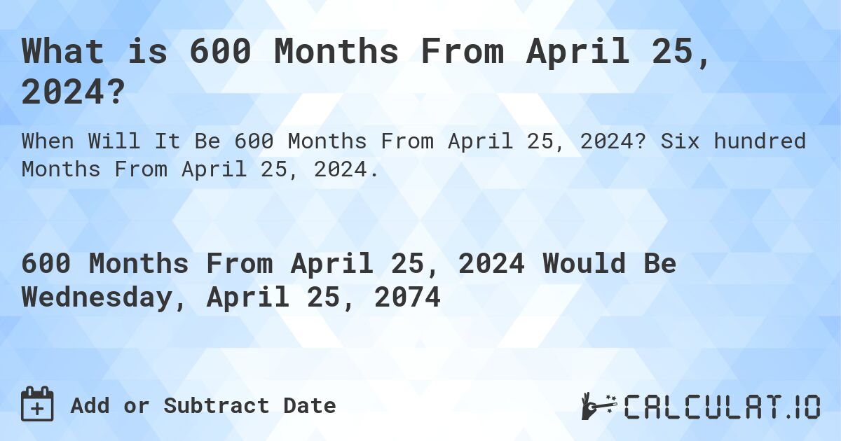 What is 600 Months From April 25, 2024?. Six hundred Months From April 25, 2024.