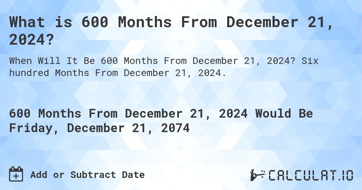 What is 600 Months From December 21, 2024?. Six hundred Months From December 21, 2024.