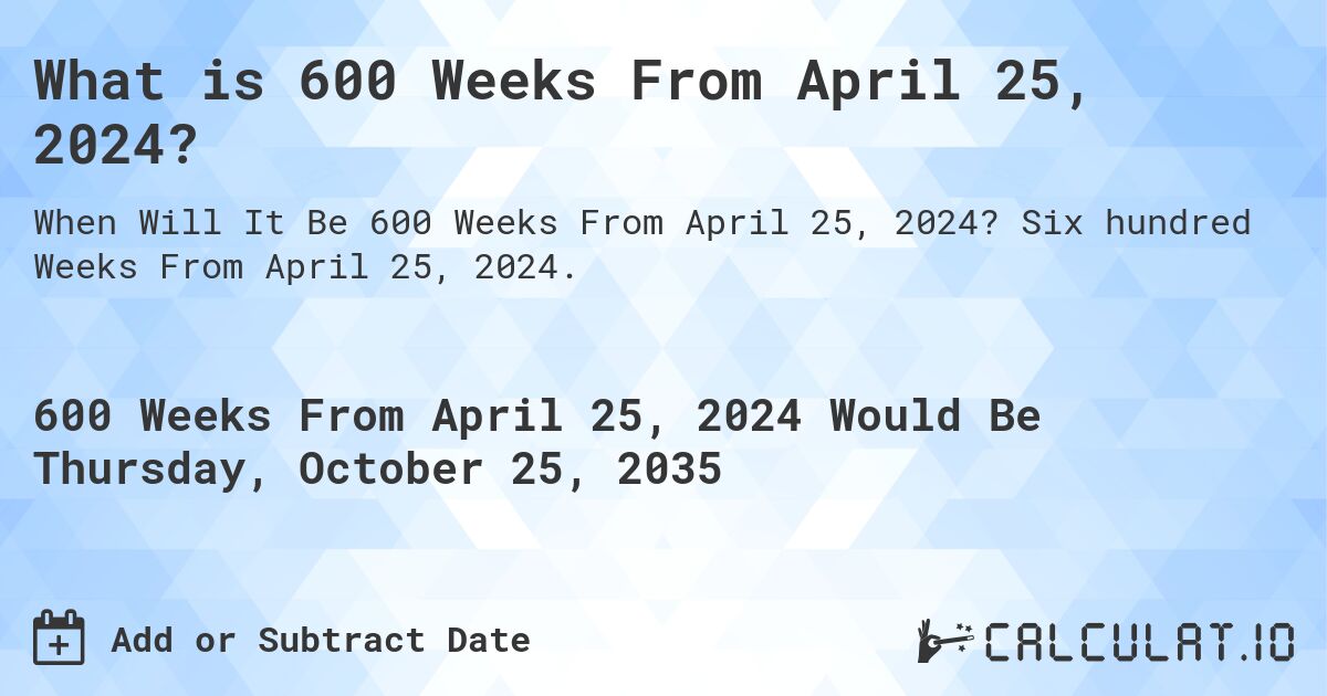 What is 600 Weeks From April 25, 2024?. Six hundred Weeks From April 25, 2024.