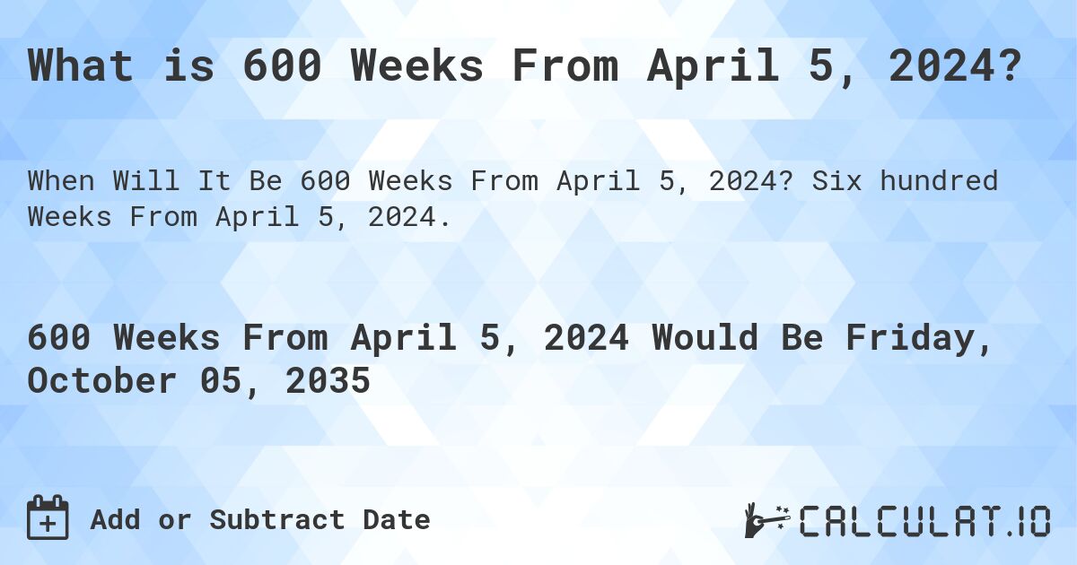 What is 600 Weeks From April 5, 2024?. Six hundred Weeks From April 5, 2024.