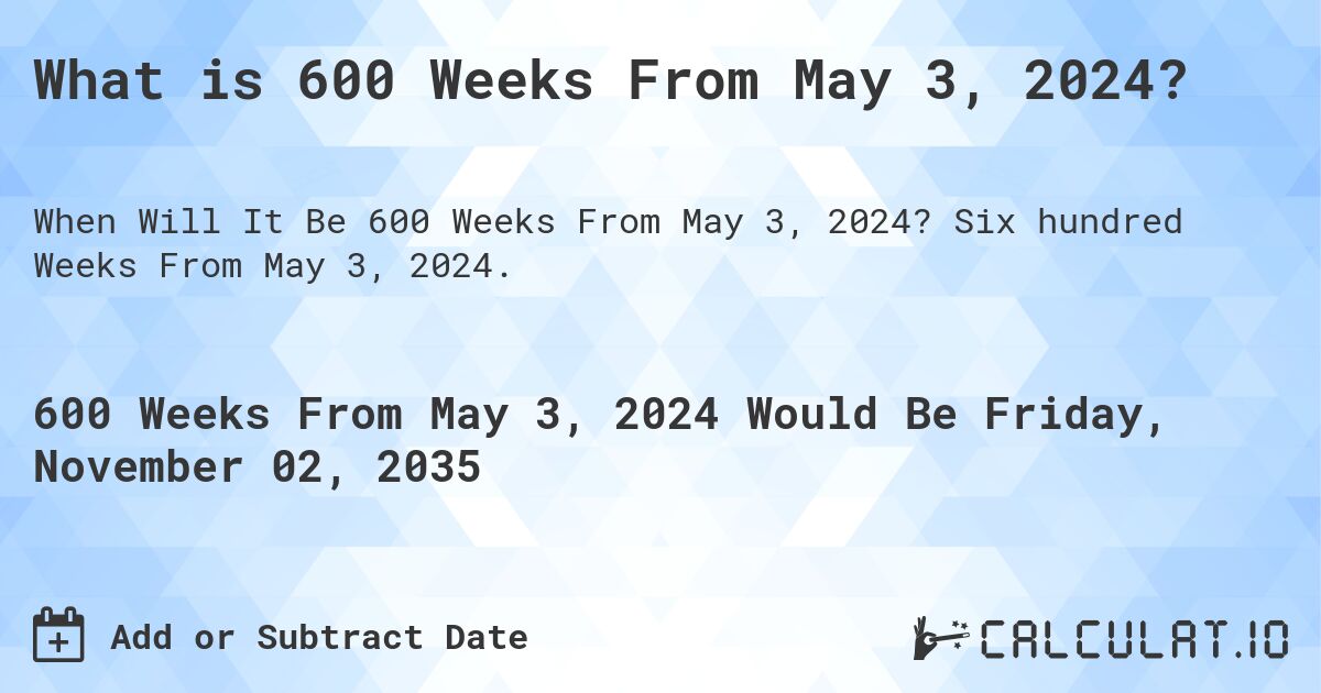 What is 600 Weeks From May 3, 2024?. Six hundred Weeks From May 3, 2024.
