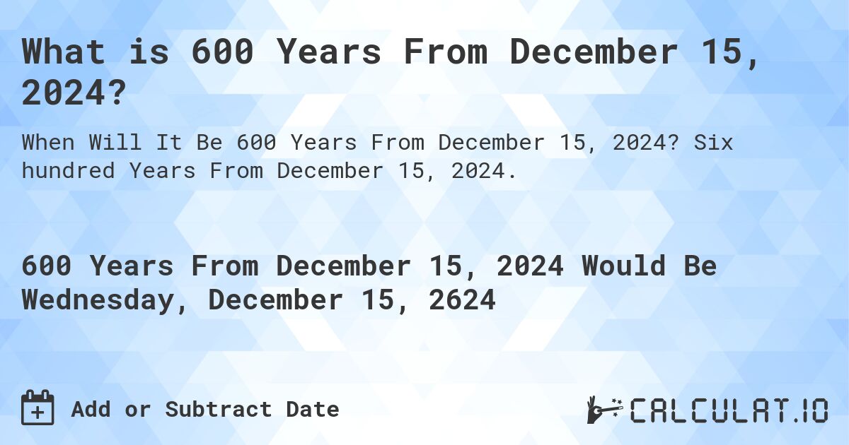 What is 600 Years From December 15, 2024?. Six hundred Years From December 15, 2024.