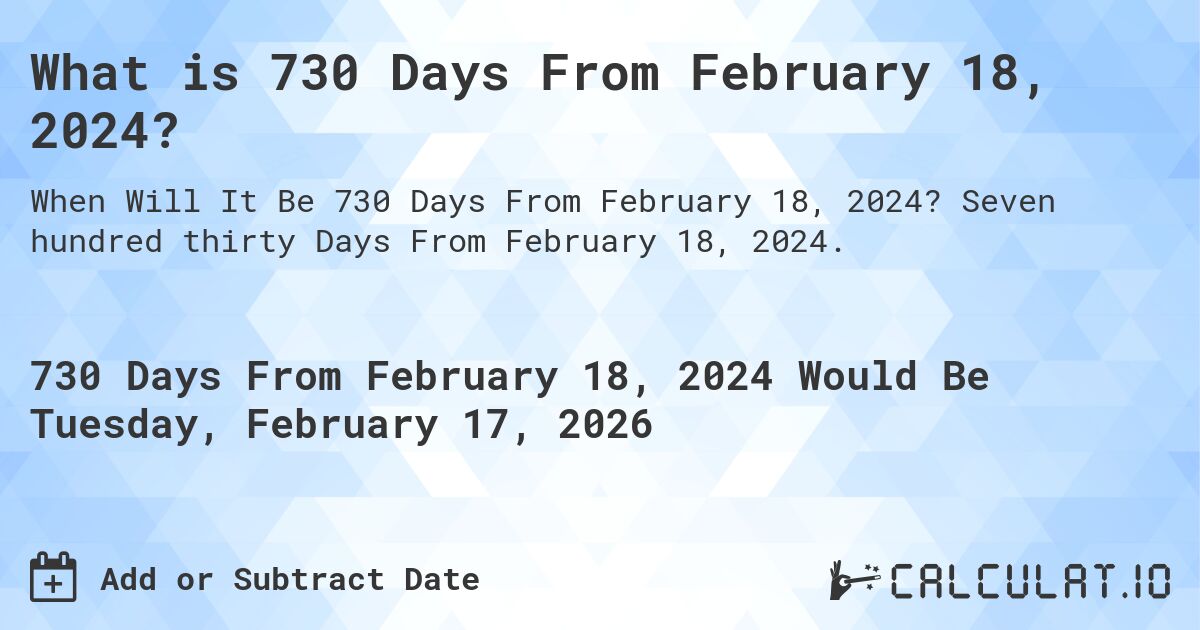 What is 730 Days From February 18, 2024?. Seven hundred thirty Days From February 18, 2024.