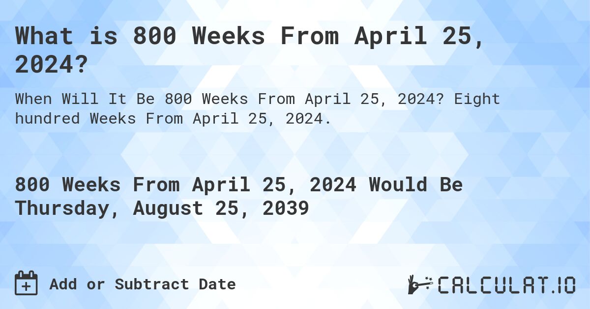 What is 800 Weeks From April 25, 2024?. Eight hundred Weeks From April 25, 2024.