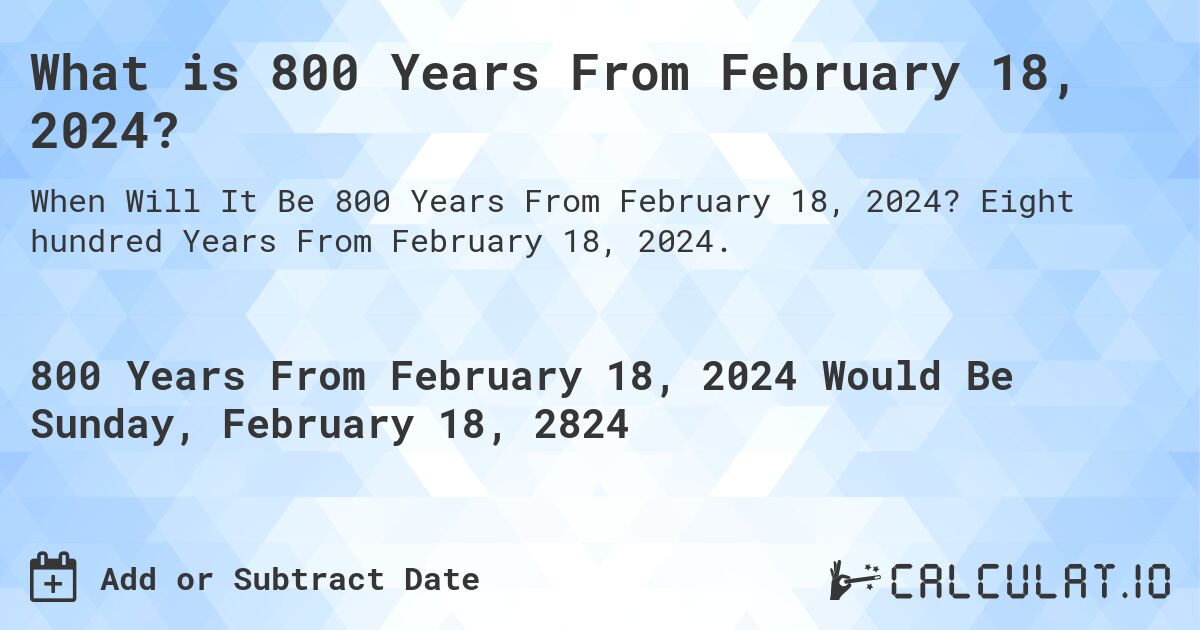 What is 800 Years From February 18, 2024?. Eight hundred Years From February 18, 2024.