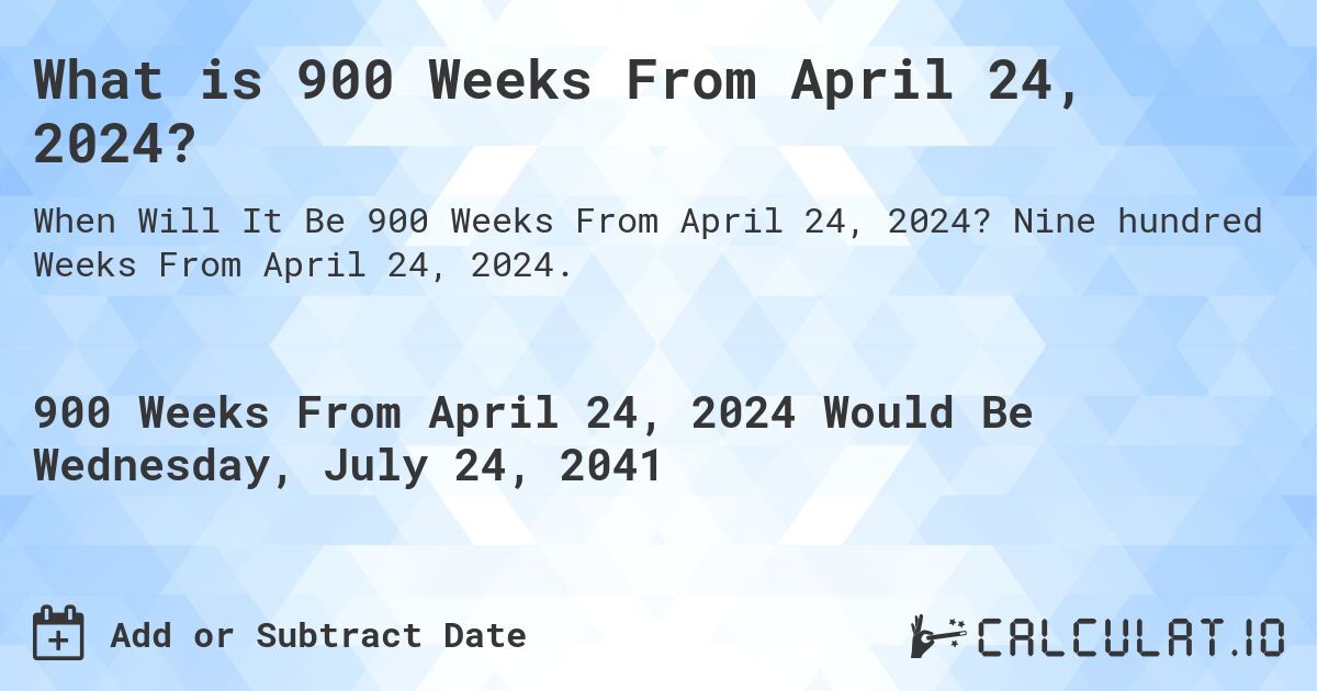 What is 900 Weeks From April 24, 2024?. Nine hundred Weeks From April 24, 2024.