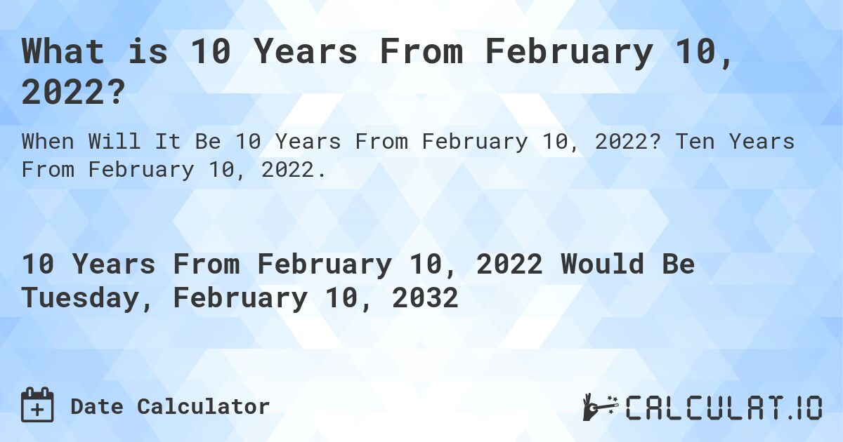 What is 10 Years From February 10, 2022?. Ten Years From February 10, 2022.