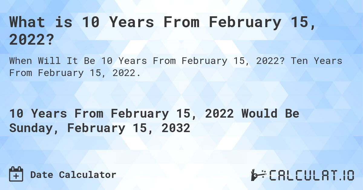 What is 10 Years From February 15, 2022?. Ten Years From February 15, 2022.