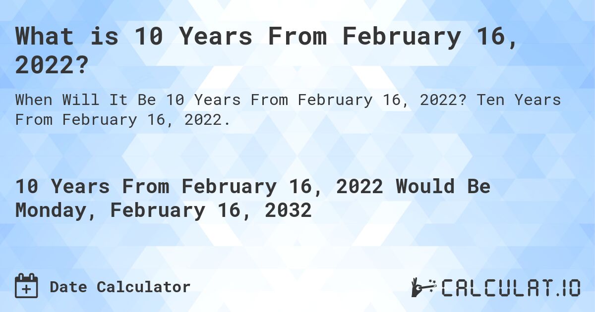 What is 10 Years From February 16, 2022?. Ten Years From February 16, 2022.