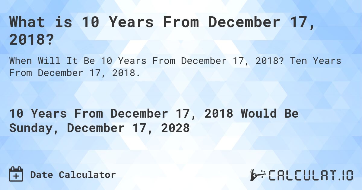 What is 10 Years From December 17, 2018?. Ten Years From December 17, 2018.