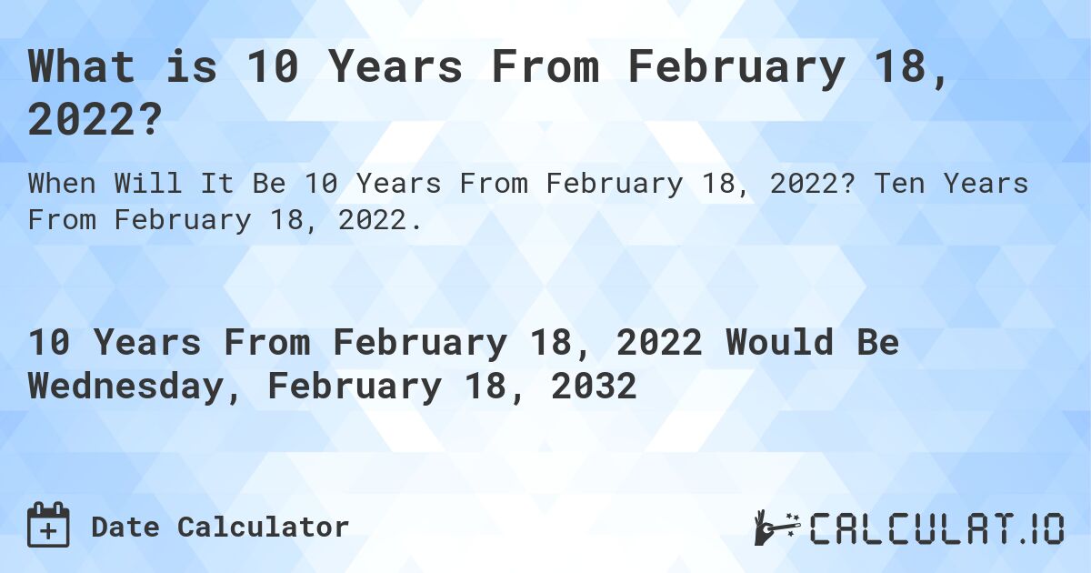 What is 10 Years From February 18, 2022?. Ten Years From February 18, 2022.
