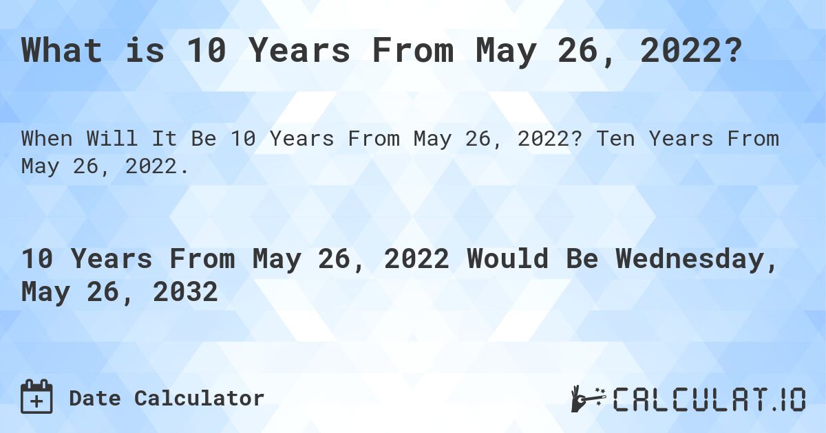 What is 10 Years From May 26, 2022?. Ten Years From May 26, 2022.