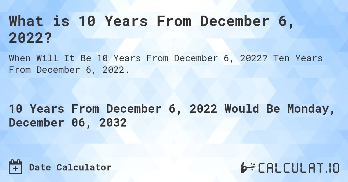What is 10 Years From December 6, 2022?. Ten Years From December 6, 2022.