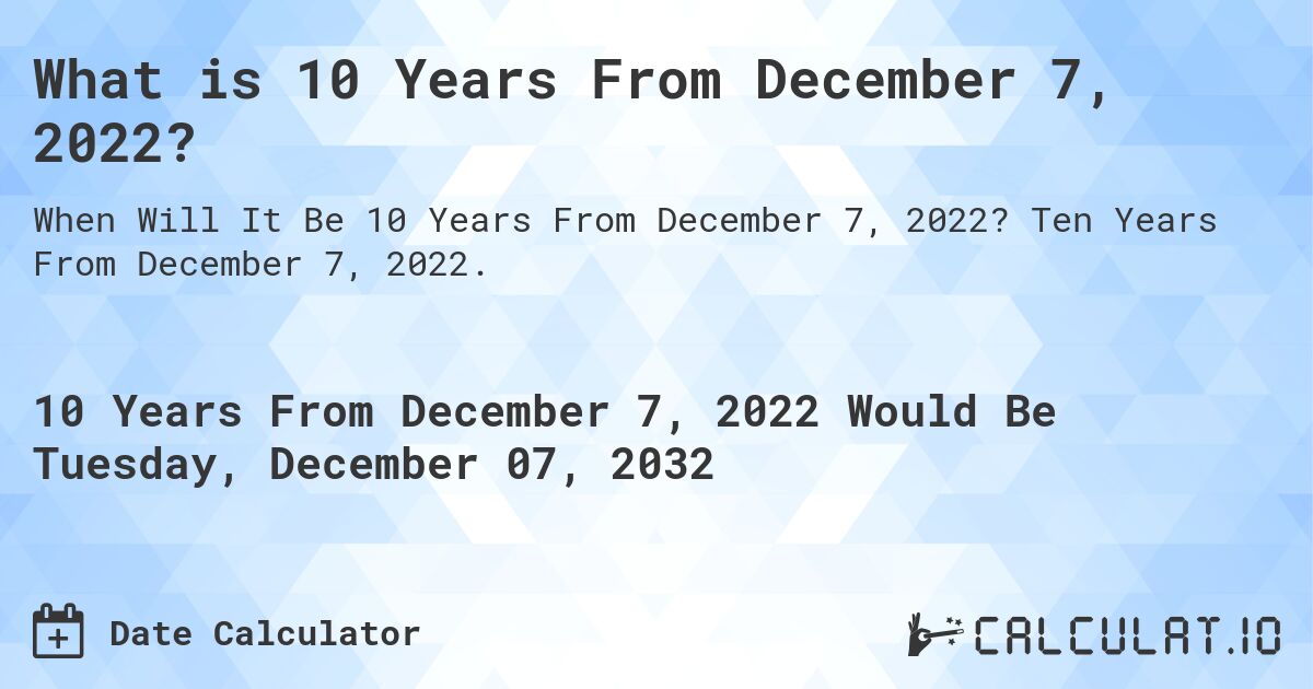 What is 10 Years From December 7, 2022?. Ten Years From December 7, 2022.