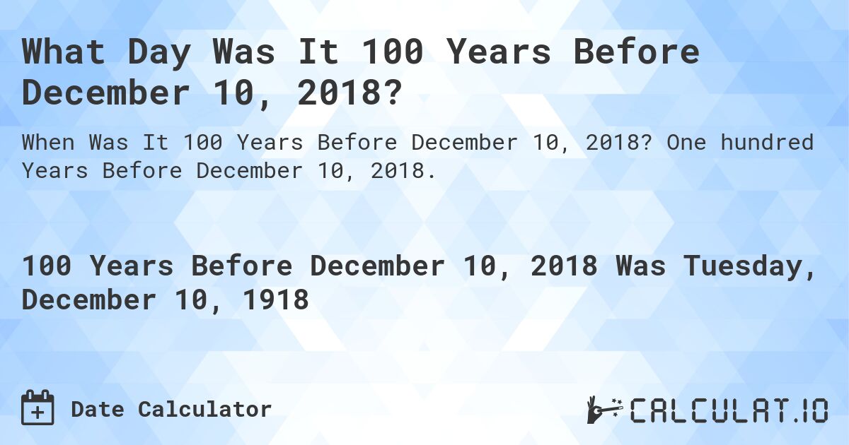 What Day Was It 100 Years Before December 10, 2018?. One hundred Years Before December 10, 2018.