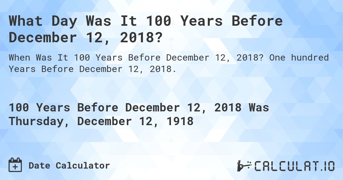 What Day Was It 100 Years Before December 12, 2018?. One hundred Years Before December 12, 2018.