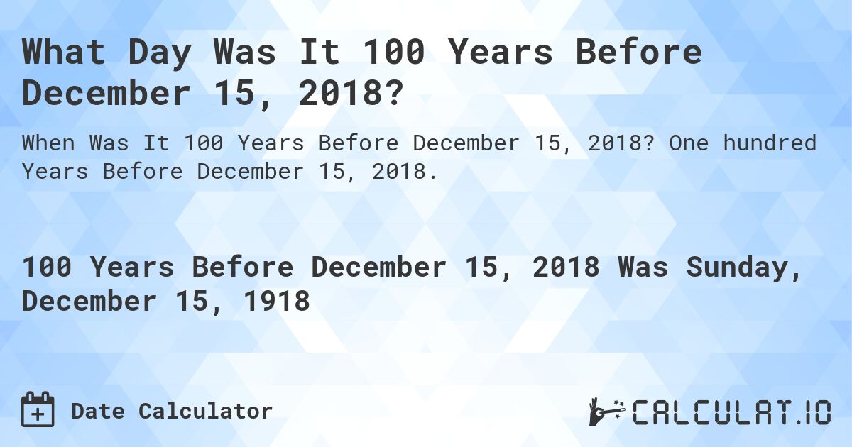 What Day Was It 100 Years Before December 15, 2018?. One hundred Years Before December 15, 2018.