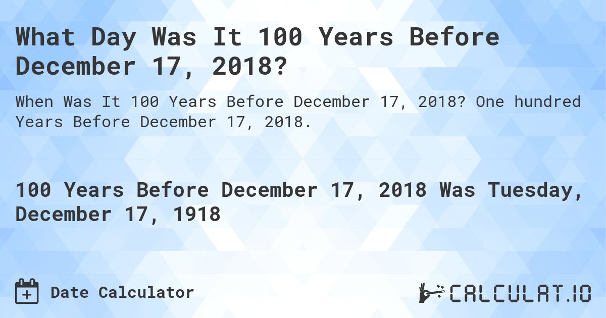 What Day Was It 100 Years Before December 17, 2018?. One hundred Years Before December 17, 2018.