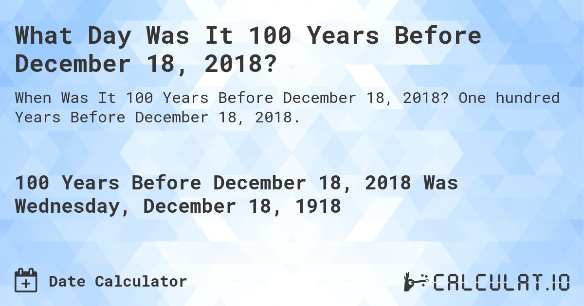 What Day Was It 100 Years Before December 18, 2018?. One hundred Years Before December 18, 2018.